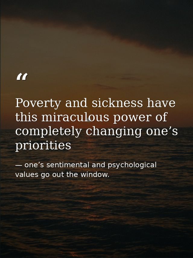 Poverty and sickness have this miraculous power of completely changing one’s priorities — one’s sentimental and psychological values go out the window.