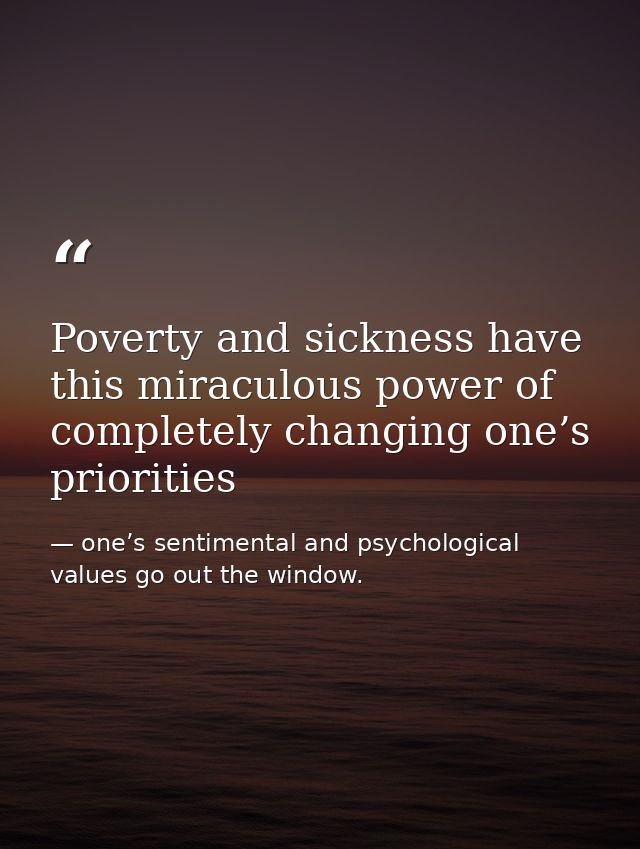 Poverty and sickness have this miraculous power of completely changing one’s priorities — one’s sentimental and psychological values go out the window.