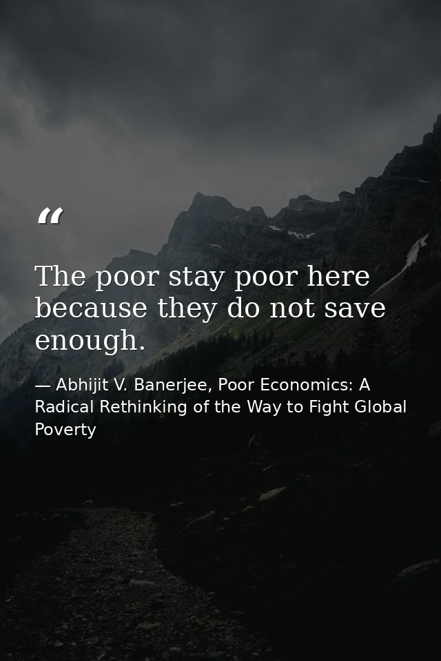 The poor stay poor here because they do not save enough. — Abhijit V. Banerjee, Poor Economics: A Radical Rethinking of the Way to Fight Global Poverty