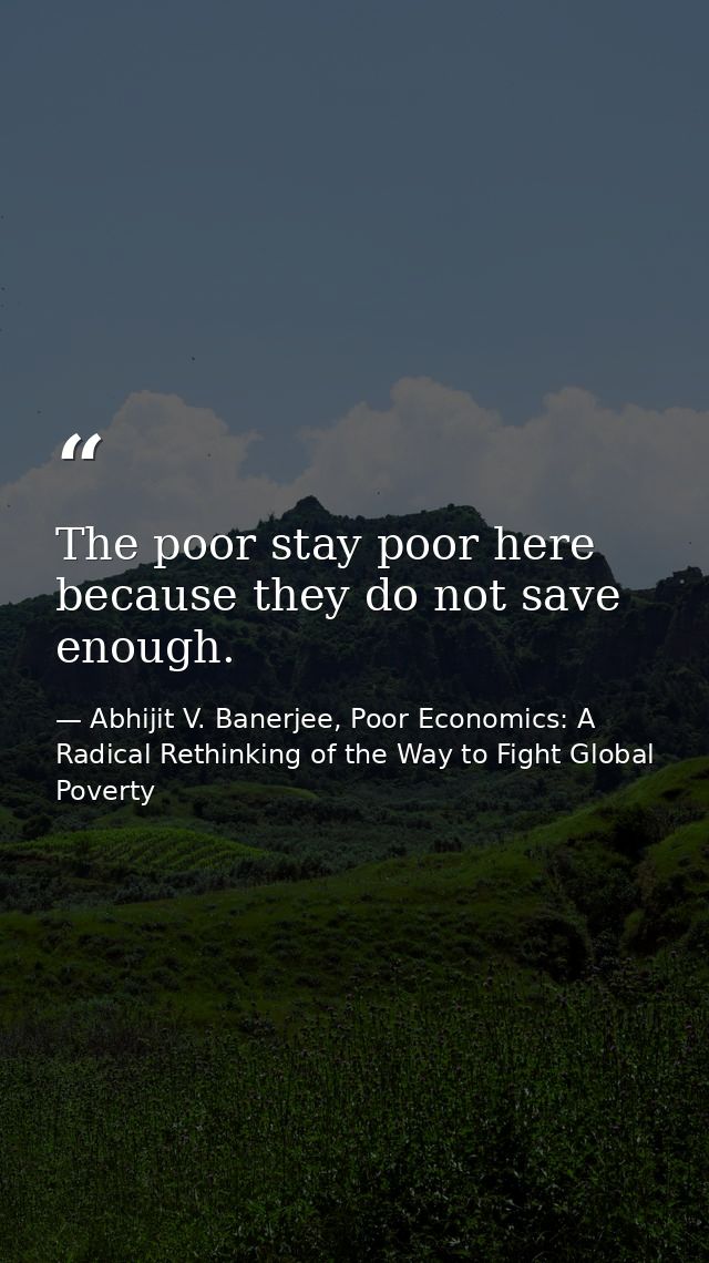 The poor stay poor here because they do not save enough. — Abhijit V. Banerjee, Poor Economics: A Radical Rethinking of the Way to Fight Global Poverty