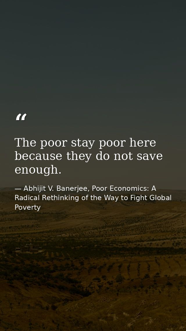 The poor stay poor here because they do not save enough. — Abhijit V. Banerjee, Poor Economics: A Radical Rethinking of the Way to Fight Global Poverty