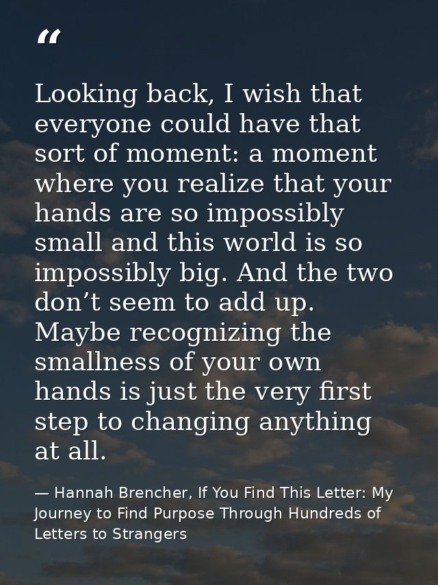 Looking back, I wish that everyone could have that sort of moment: a moment where you realize that your hands are so imp — Hannah Brencher, If You Find This Letter: My Journey to Find Purpose Through Hundreds of Letters to Strangers