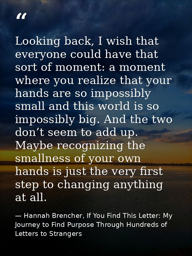 Looking back, I wish that everyone could have that sort of moment: a moment where you realize that your hands are so imp — Hannah Brencher, If You Find This Letter: My Journey to Find Purpose Through Hundreds of Letters to Strangers