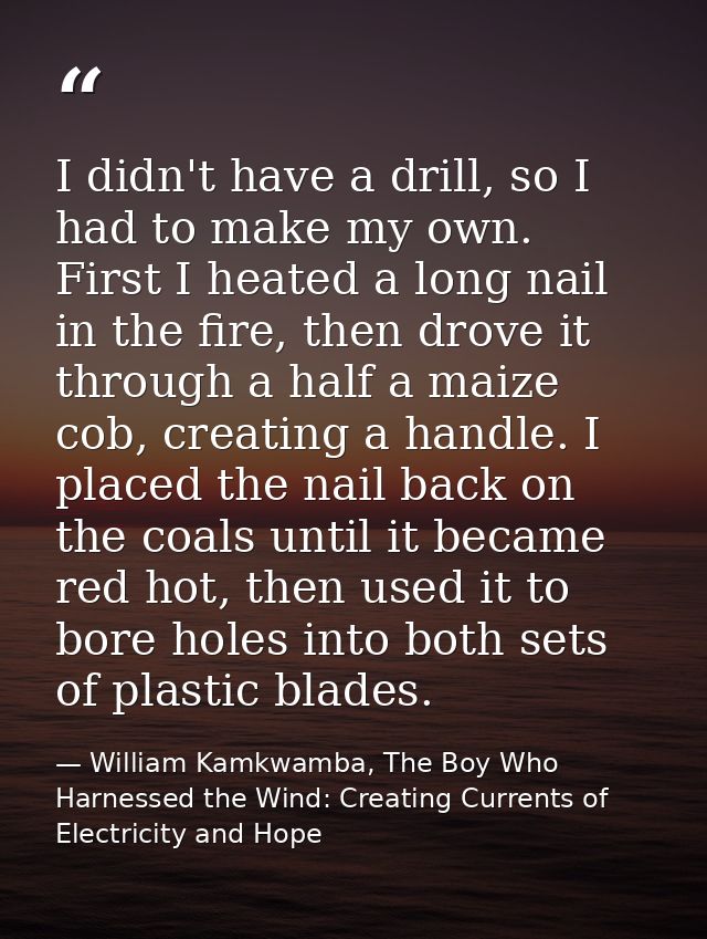 I didn't have a drill, so I had to make my own. First I heated a long nail in the fire, then drove it through a half a m — William Kamkwamba, The Boy Who Harnessed the Wind: Creating Currents of Electricity and Hope