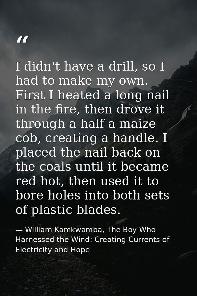 I didn't have a drill, so I had to make my own. First I heated a long nail in the fire, then drove it through a half a m — William Kamkwamba, The Boy Who Harnessed the Wind: Creating Currents of Electricity and Hope