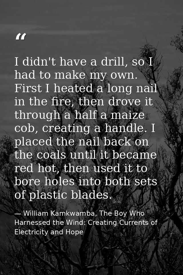 I didn't have a drill, so I had to make my own. First I heated a long nail in the fire, then drove it through a half a m — William Kamkwamba, The Boy Who Harnessed the Wind: Creating Currents of Electricity and Hope