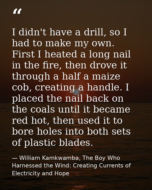 I didn't have a drill, so I had to make my own. First I heated a long nail in the fire, then drove it through a half a m — William Kamkwamba, The Boy Who Harnessed the Wind: Creating Currents of Electricity and Hope