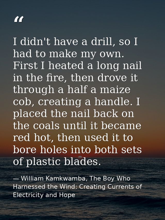 I didn't have a drill, so I had to make my own. First I heated a long nail in the fire, then drove it through a half a m — William Kamkwamba, The Boy Who Harnessed the Wind: Creating Currents of Electricity and Hope