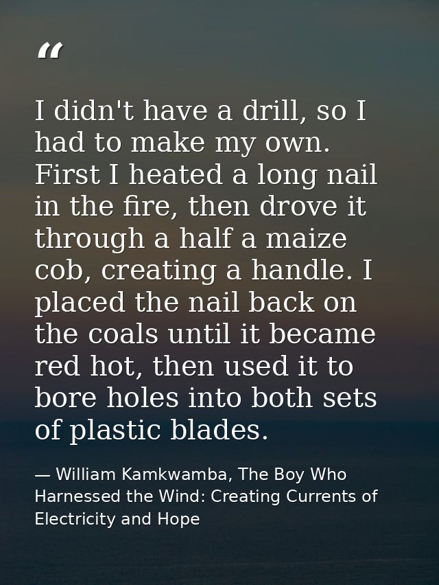 I didn't have a drill, so I had to make my own. First I heated a long nail in the fire, then drove it through a half a m — William Kamkwamba, The Boy Who Harnessed the Wind: Creating Currents of Electricity and Hope