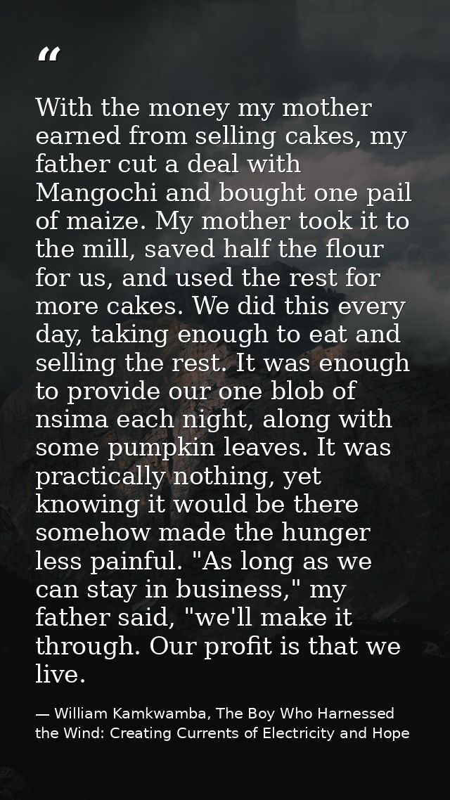 With the money my mother earned from selling cakes, my father cut a deal with Mangochi and bought one pail of maize. My  — William Kamkwamba, The Boy Who Harnessed the Wind: Creating Currents of Electricity and Hope