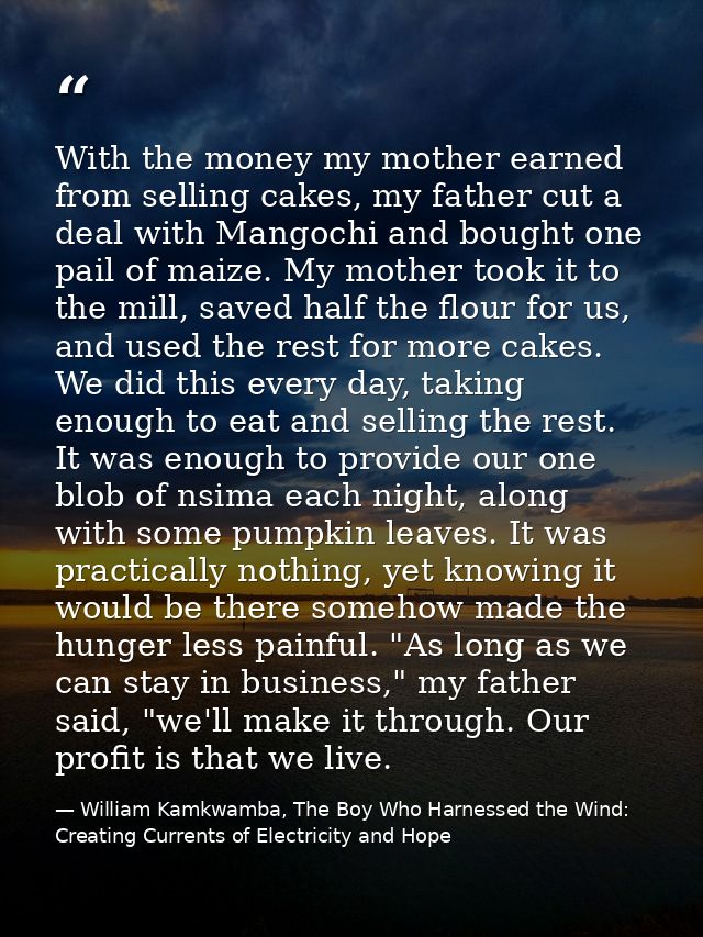 With the money my mother earned from selling cakes, my father cut a deal with Mangochi and bought one pail of maize. My  — William Kamkwamba, The Boy Who Harnessed the Wind: Creating Currents of Electricity and Hope