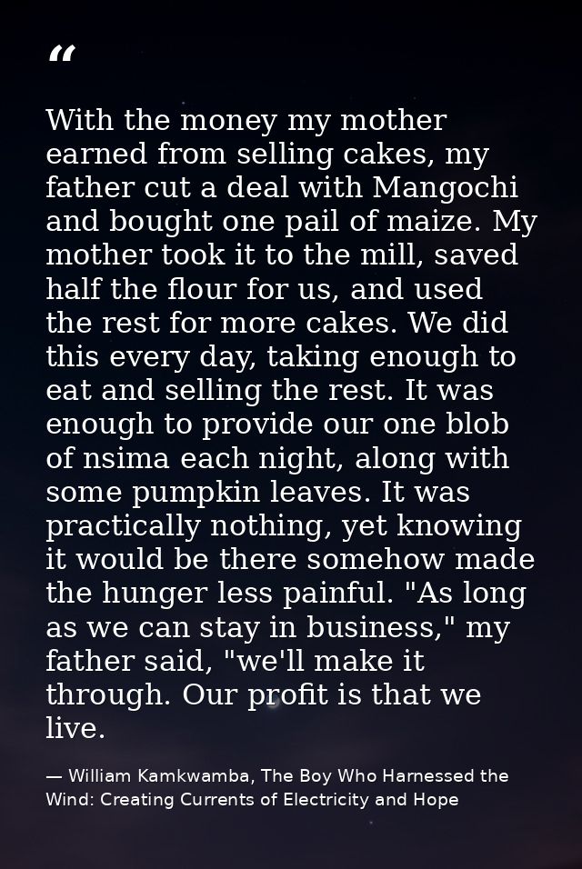 With the money my mother earned from selling cakes, my father cut a deal with Mangochi and bought one pail of maize. My  — William Kamkwamba, The Boy Who Harnessed the Wind: Creating Currents of Electricity and Hope
