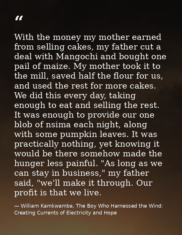With the money my mother earned from selling cakes, my father cut a deal with Mangochi and bought one pail of maize. My  — William Kamkwamba, The Boy Who Harnessed the Wind: Creating Currents of Electricity and Hope