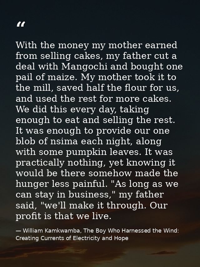 With the money my mother earned from selling cakes, my father cut a deal with Mangochi and bought one pail of maize. My  — William Kamkwamba, The Boy Who Harnessed the Wind: Creating Currents of Electricity and Hope