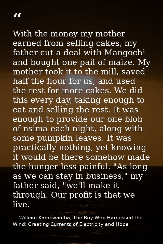 With the money my mother earned from selling cakes, my father cut a deal with Mangochi and bought one pail of maize. My  — William Kamkwamba, The Boy Who Harnessed the Wind: Creating Currents of Electricity and Hope