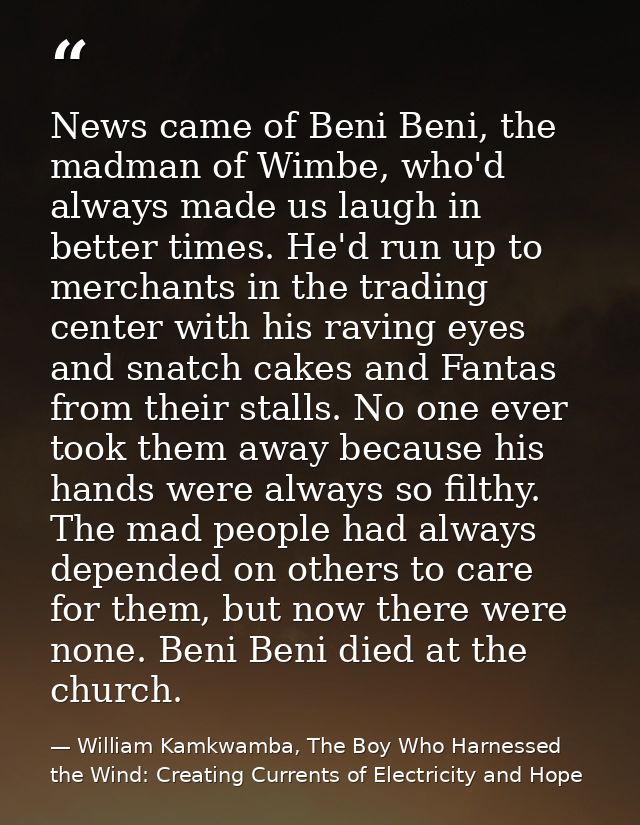 News came of Beni Beni, the madman of Wimbe, who'd always made us laugh in better times. He'd run up to merchants in the — William Kamkwamba, The Boy Who Harnessed the Wind: Creating Currents of Electricity and Hope