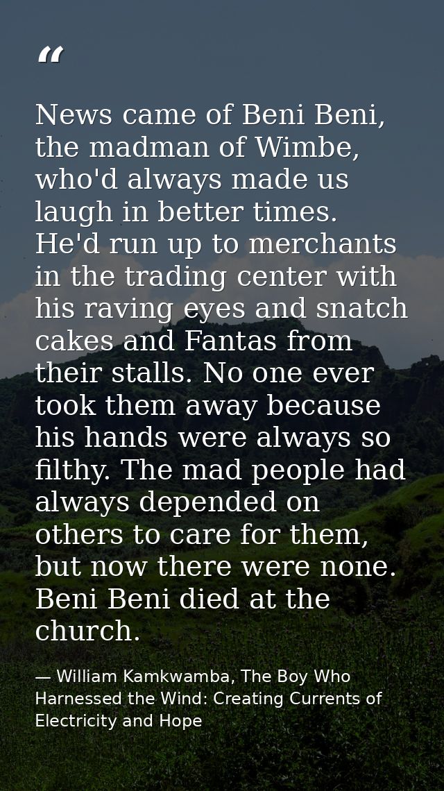 News came of Beni Beni, the madman of Wimbe, who'd always made us laugh in better times. He'd run up to merchants in the — William Kamkwamba, The Boy Who Harnessed the Wind: Creating Currents of Electricity and Hope