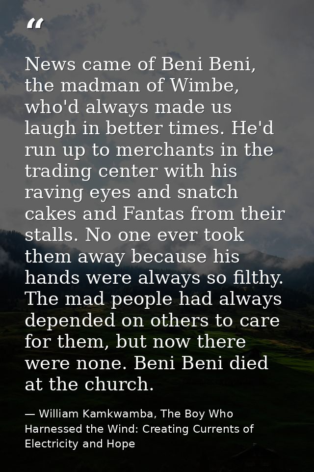 News came of Beni Beni, the madman of Wimbe, who'd always made us laugh in better times. He'd run up to merchants in the — William Kamkwamba, The Boy Who Harnessed the Wind: Creating Currents of Electricity and Hope