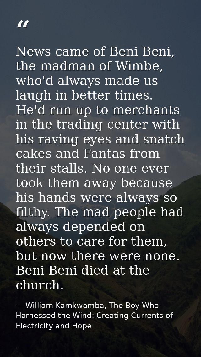 News came of Beni Beni, the madman of Wimbe, who'd always made us laugh in better times. He'd run up to merchants in the — William Kamkwamba, The Boy Who Harnessed the Wind: Creating Currents of Electricity and Hope