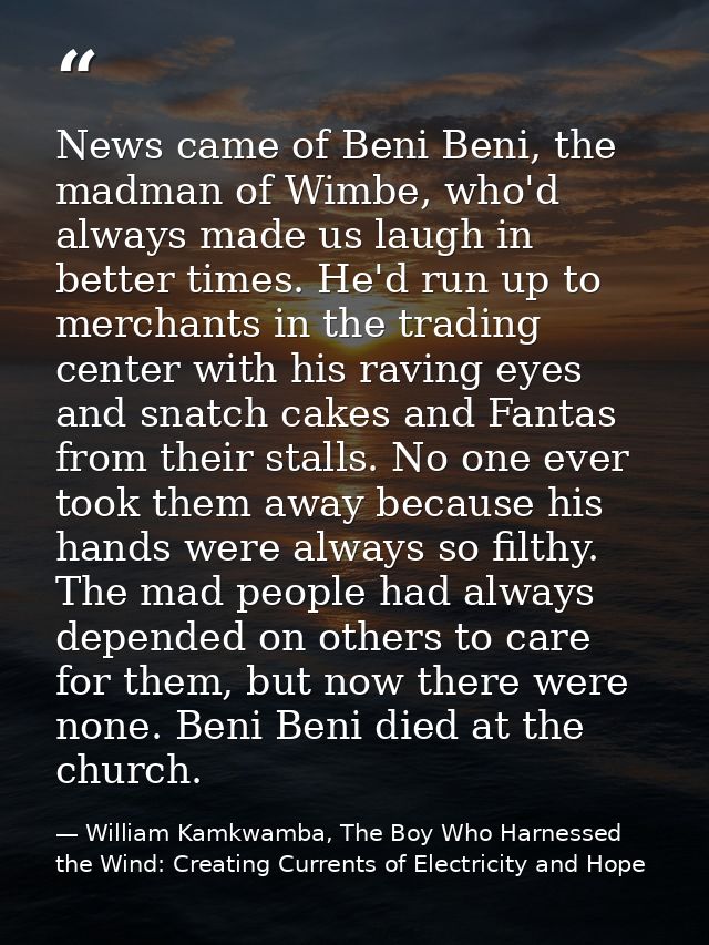 News came of Beni Beni, the madman of Wimbe, who'd always made us laugh in better times. He'd run up to merchants in the — William Kamkwamba, The Boy Who Harnessed the Wind: Creating Currents of Electricity and Hope