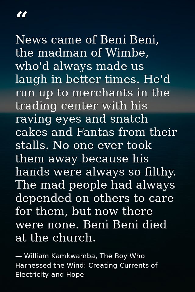 News came of Beni Beni, the madman of Wimbe, who'd always made us laugh in better times. He'd run up to merchants in the — William Kamkwamba, The Boy Who Harnessed the Wind: Creating Currents of Electricity and Hope