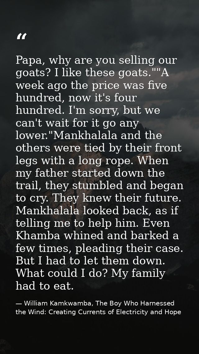 Papa, why are you selling our goats? I like these goats.""A week ago the price was five hundred, now it's four hundred.  — William Kamkwamba, The Boy Who Harnessed the Wind: Creating Currents of Electricity and Hope
