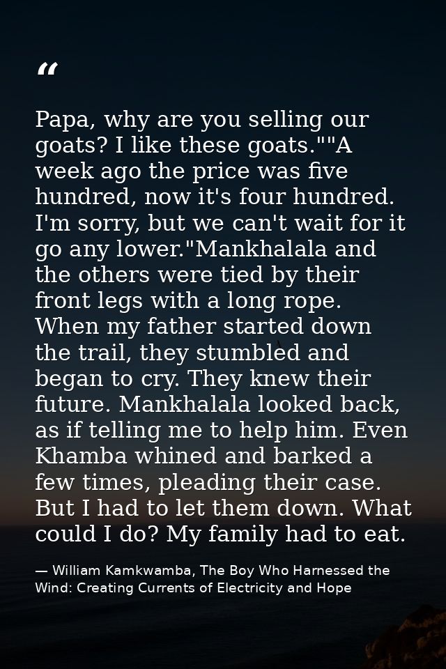 Papa, why are you selling our goats? I like these goats.""A week ago the price was five hundred, now it's four hundred.  — William Kamkwamba, The Boy Who Harnessed the Wind: Creating Currents of Electricity and Hope