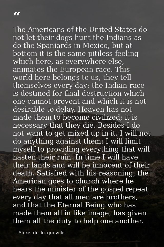 The Americans of the United States do not let their dogs hunt the Indians as do the Spaniards in Mexico, but at bottom i — Alexis de Tocqueville