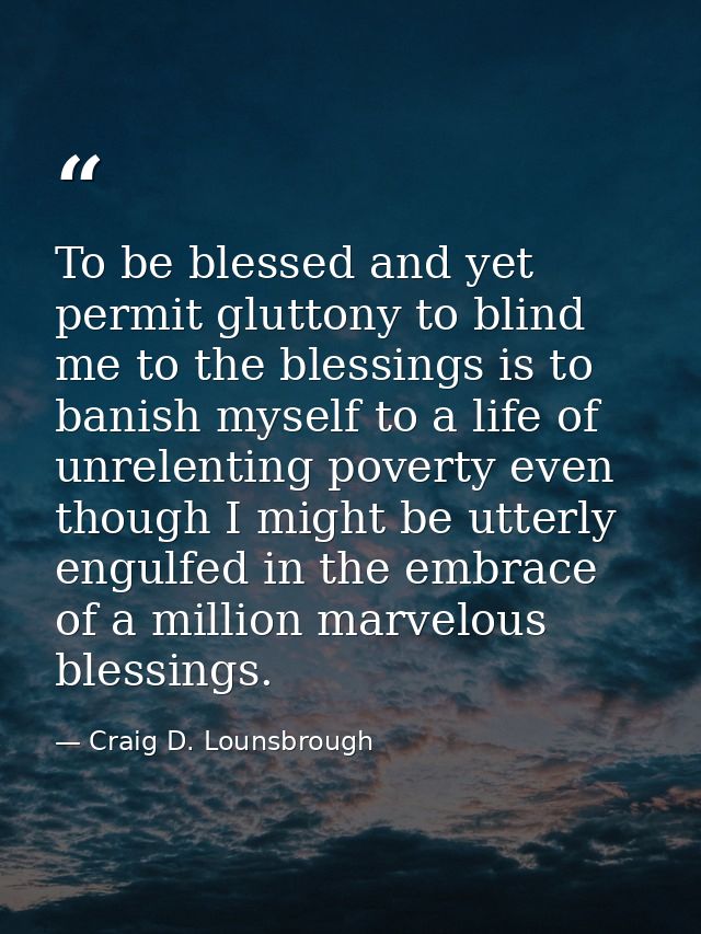 To be blessed and yet permit gluttony to blind me to the blessings is to banish myself to a life of unrelenting poverty  — Craig D. Lounsbrough