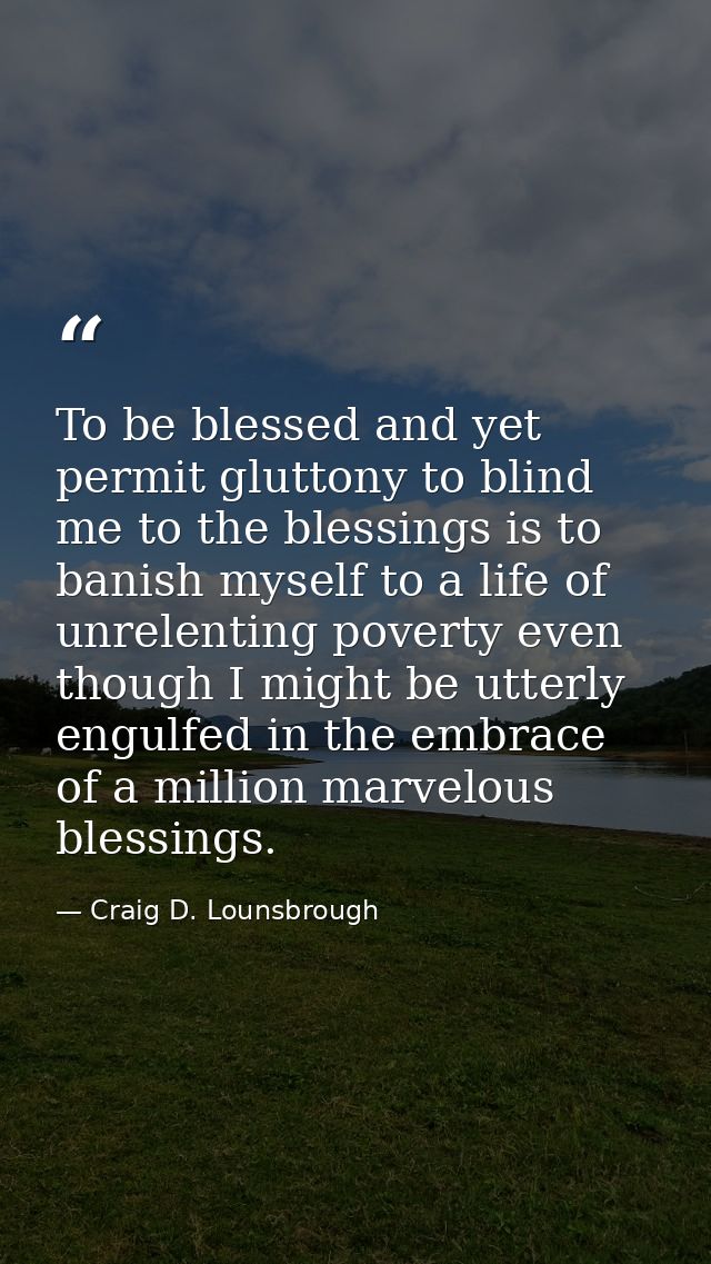 To be blessed and yet permit gluttony to blind me to the blessings is to banish myself to a life of unrelenting poverty  — Craig D. Lounsbrough