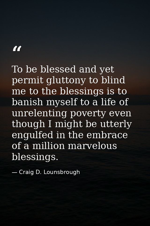 To be blessed and yet permit gluttony to blind me to the blessings is to banish myself to a life of unrelenting poverty  — Craig D. Lounsbrough