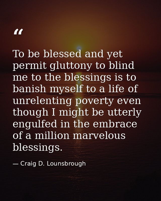 To be blessed and yet permit gluttony to blind me to the blessings is to banish myself to a life of unrelenting poverty  — Craig D. Lounsbrough