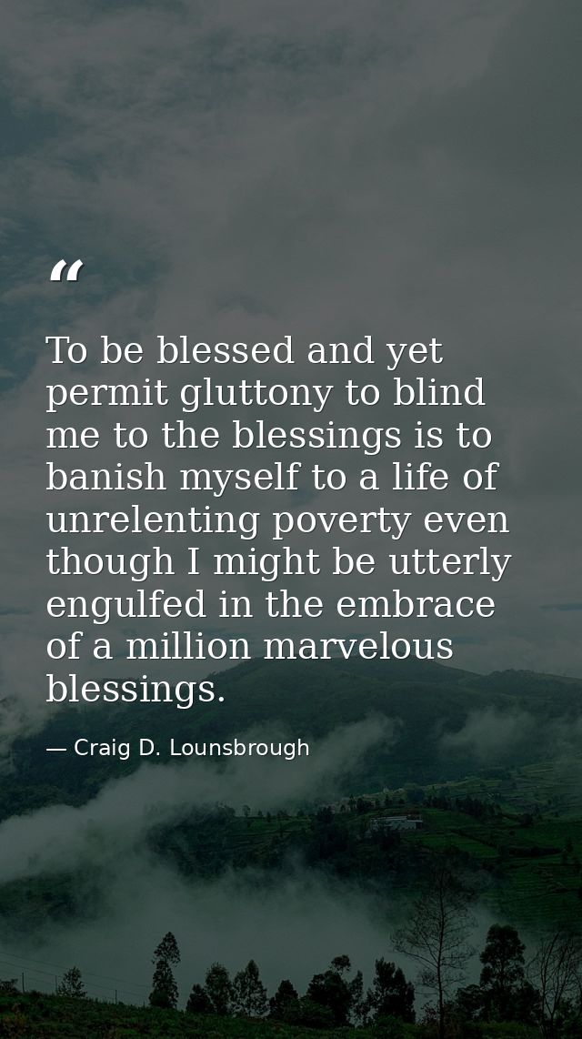 To be blessed and yet permit gluttony to blind me to the blessings is to banish myself to a life of unrelenting poverty  — Craig D. Lounsbrough