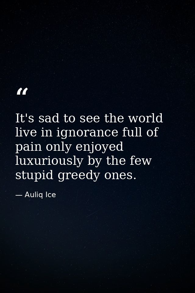 It's sad to see the world live in ignorance full of pain only enjoyed luxuriously by the few stupid greedy ones. — Auliq Ice