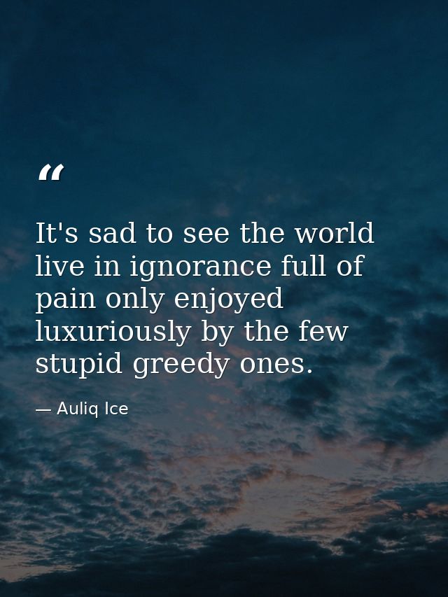 It's sad to see the world live in ignorance full of pain only enjoyed luxuriously by the few stupid greedy ones. — Auliq Ice