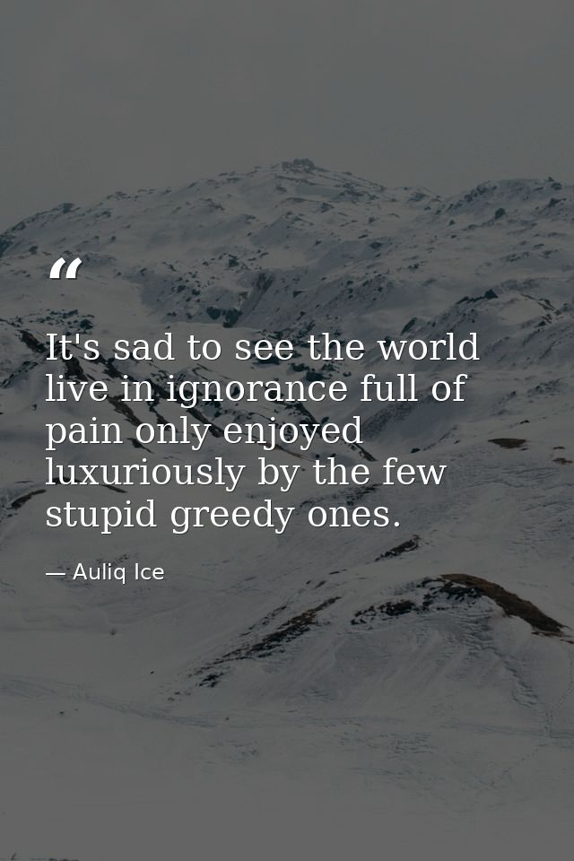 It's sad to see the world live in ignorance full of pain only enjoyed luxuriously by the few stupid greedy ones. — Auliq Ice
