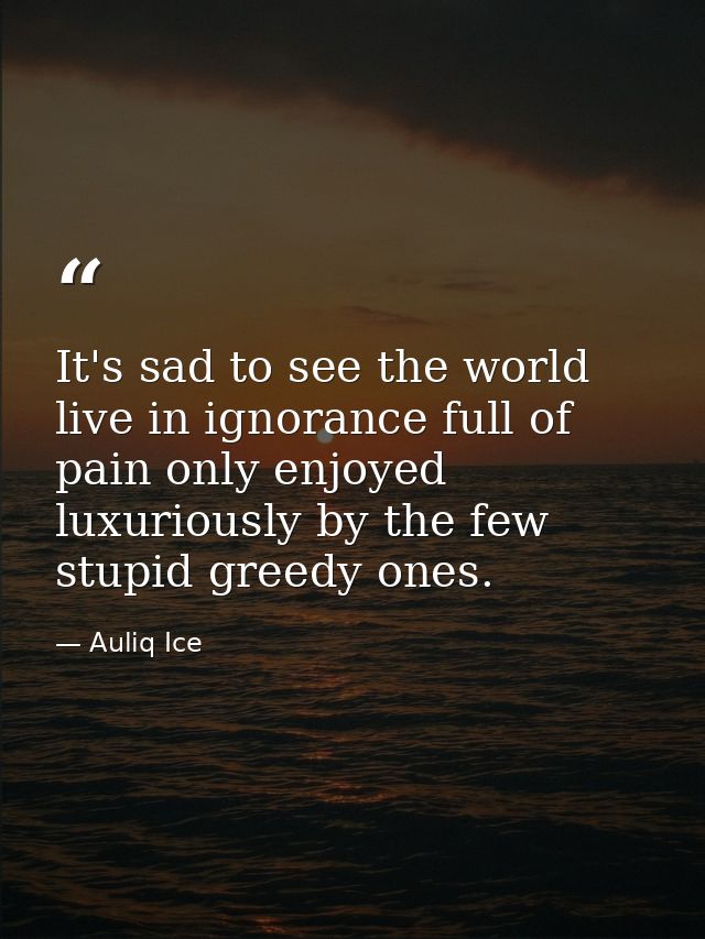 It's sad to see the world live in ignorance full of pain only enjoyed luxuriously by the few stupid greedy ones. — Auliq Ice