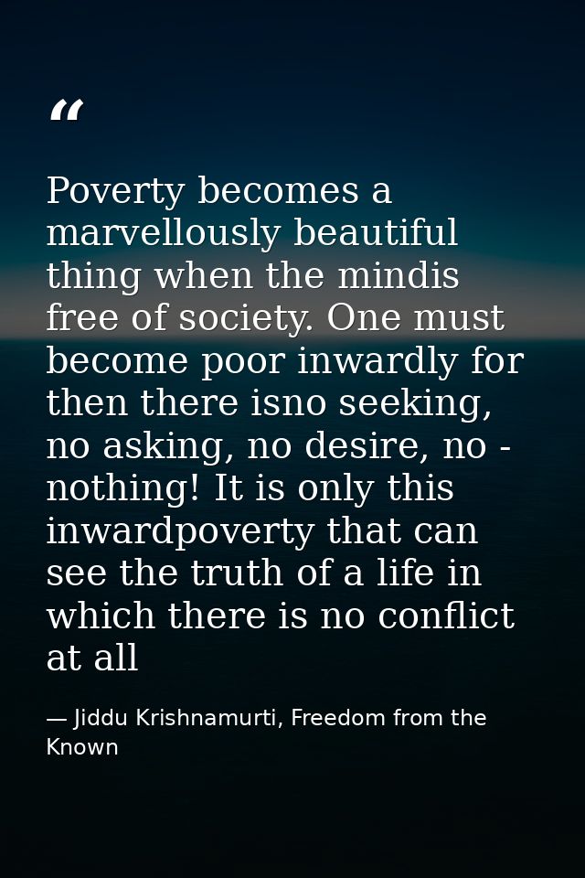 Poverty becomes a marvellously beautiful thing when the mindis free of society. One must become poor inwardly for then t — Jiddu Krishnamurti, Freedom from the Known