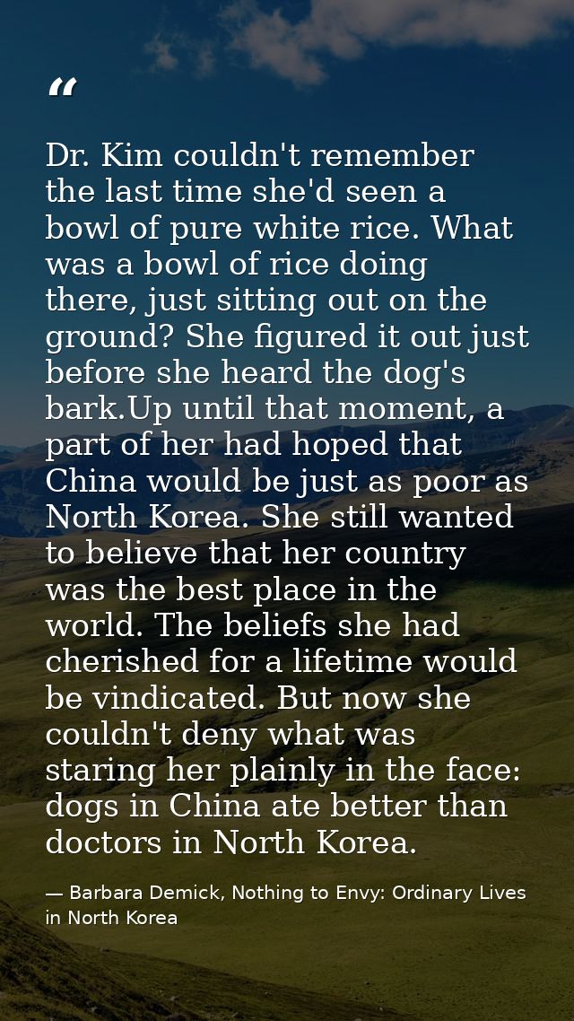 Dr. Kim couldn't remember the last time she'd seen a bowl of pure white rice. What was a bowl of rice doing there, just  — Barbara Demick, Nothing to Envy: Ordinary Lives in North Korea