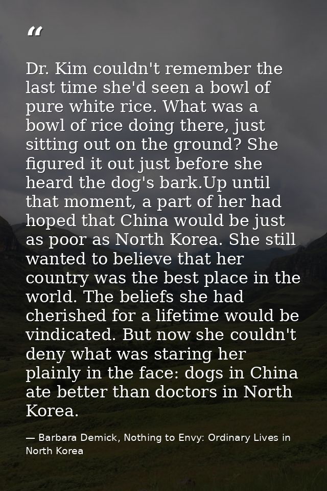 Dr. Kim couldn't remember the last time she'd seen a bowl of pure white rice. What was a bowl of rice doing there, just  — Barbara Demick, Nothing to Envy: Ordinary Lives in North Korea
