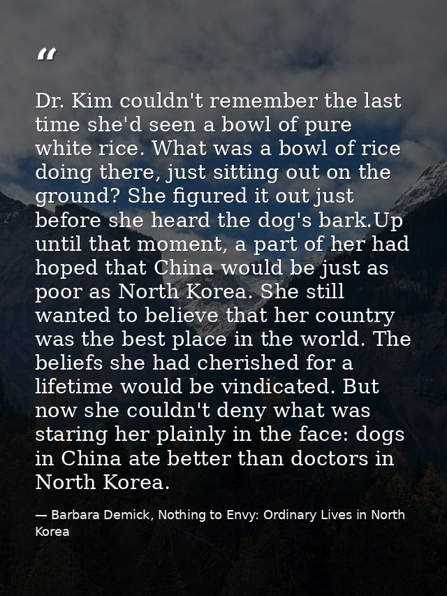 Dr. Kim couldn't remember the last time she'd seen a bowl of pure white rice. What was a bowl of rice doing there, just  — Barbara Demick, Nothing to Envy: Ordinary Lives in North Korea
