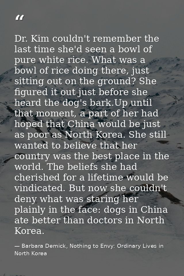 Dr. Kim couldn't remember the last time she'd seen a bowl of pure white rice. What was a bowl of rice doing there, just  — Barbara Demick, Nothing to Envy: Ordinary Lives in North Korea