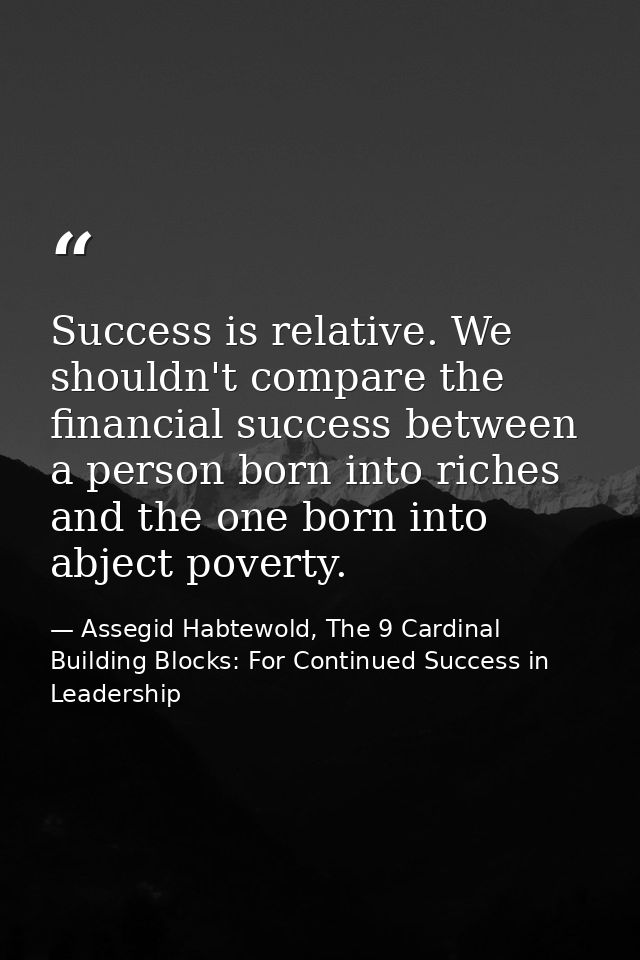 Success is relative. We shouldn't compare the financial success between a person born into riches and the one born into  — Assegid Habtewold, The 9 Cardinal Building Blocks: For Continued Success in Leadership
