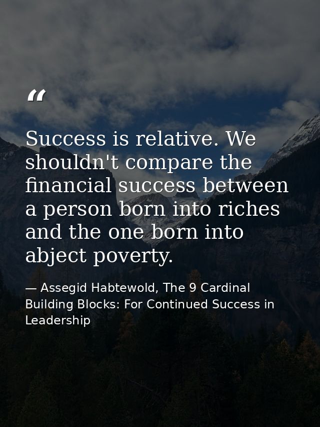 Success is relative. We shouldn't compare the financial success between a person born into riches and the one born into  — Assegid Habtewold, The 9 Cardinal Building Blocks: For Continued Success in Leadership