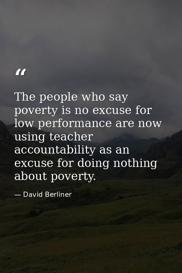 The people who say poverty is no excuse for low performance are now using teacher accountability as an excuse for doing  — David Berliner