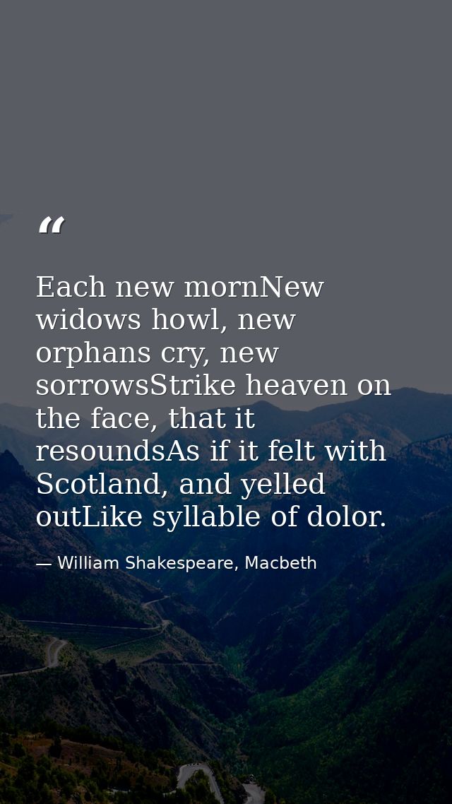Each new mornNew widows howl, new orphans cry, new sorrowsStrike heaven on the face, that it resoundsAs if it felt with  — William Shakespeare, Macbeth