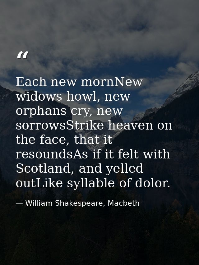 Each new mornNew widows howl, new orphans cry, new sorrowsStrike heaven on the face, that it resoundsAs if it felt with  — William Shakespeare, Macbeth