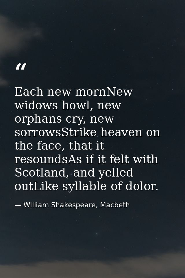 Each new mornNew widows howl, new orphans cry, new sorrowsStrike heaven on the face, that it resoundsAs if it felt with  — William Shakespeare, Macbeth