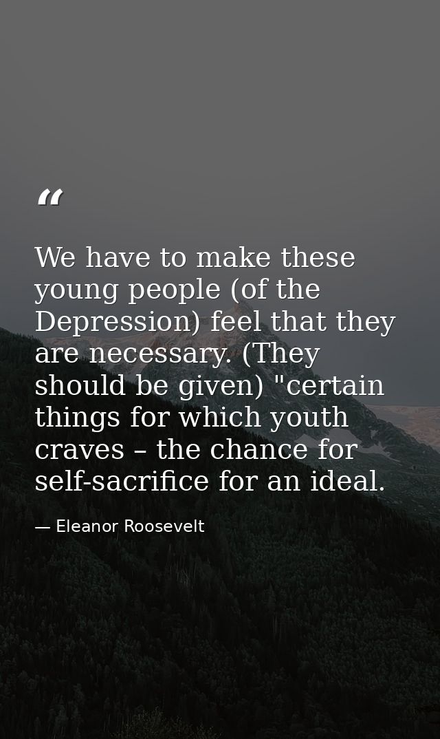 We have to make these young people (of the Depression) feel that they are necessary. (They should be given) "certain thi — Eleanor Roosevelt