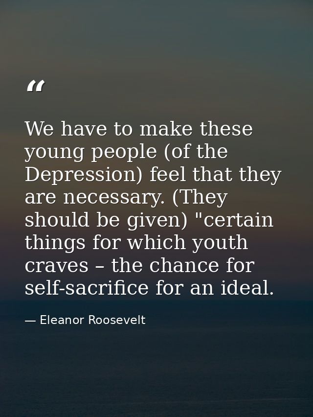 We have to make these young people (of the Depression) feel that they are necessary. (They should be given) "certain thi — Eleanor Roosevelt